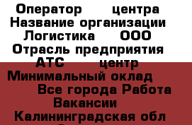 Оператор Call-центра › Название организации ­ Логистика365, ООО › Отрасль предприятия ­ АТС, call-центр › Минимальный оклад ­ 15 000 - Все города Работа » Вакансии   . Калининградская обл.,Советск г.